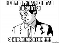 не смотри на меня так посмотри фильм mr bean !!!!!