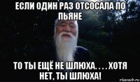 если один раз отсосала по пьяне то ты ещё не шлюха. . . . хотя нет, ты шлюха!