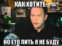 как хотите , но ето пить я не буду