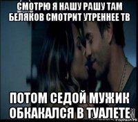 смотрю я нашу рашу там беляков смотрит утреннее тв потом седой мужик обкакался в туалете