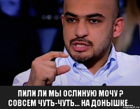  пили ли мы ослиную мочу ? совсем чуть-чуть... на донышке...