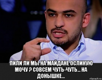  пили ли мы на майдане ослиную мочу ? совсем чуть-чуть... на донышке...