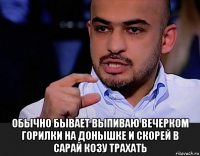  обычно бывает выпиваю вечерком горилки на донышке и скорей в сарай козу трахать