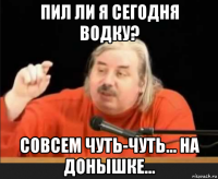 пил ли я сегодня водку? совсем чуть-чуть... на донышке...