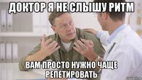 доктор я не слышу ритм вам просто нужно чаще репетировать