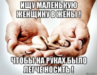 ищу маленькую женщину в жёны ! чтобы на руках было легче носить !