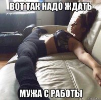 вот так надо ждать мужа с работы