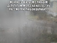 меняюсь жильем с любым депутатом ,моя 3-ка на его 2-ку рассмотрю любой вариант... 