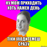 ну мож приходить хоть кажен день тіки уходитемеш сразу