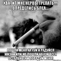 хватит мне нервы трепать!!! определись блеа.... пошли меня на хуй и радуйся жизни или же пошли на хуй всех остальных и порадуй меня!