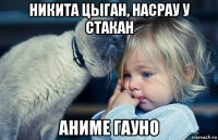никита цыган, насрау у стакан аниме гауно