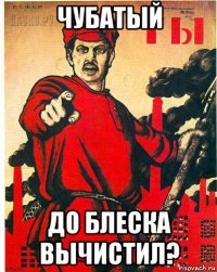чубатый до блеска вычистил?