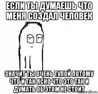 если ты думаешь что меня создал человек значит ты очень тупой потому что и так ясно что это так и думать об этом не стоит