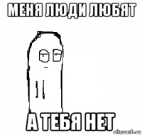 меня люди любят а тебя нет