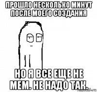 прошло несколько минут после моего создания но я все еще не мем. не надо так.