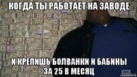 когда ты работает на заводе и крепишь болванки и бабины за 25 в месяц
