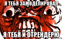 я тебя замоделировал я тебя и отрендерю