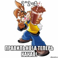 2 * 2 =4 правильно! а теперь какао!