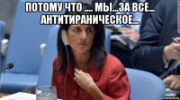 потому что .... мы...за все... антитираническое... 