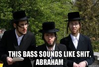  this bass sounds like shit, abraham