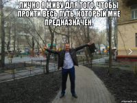 лично я живу для того, чтобы пройти весь путь, который мне предназначен. 