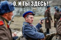 о, и ты здесь! 