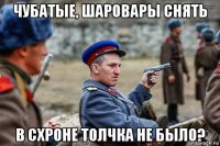 чубатые, шаровары снять в схроне толчка не было?