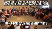 здравствуйте, я тоже блогер, но я бросаю мусор где попало и паркуюсь на тротуаре вон отсюда, мразь! ушатайте его!