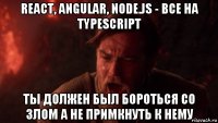 react, angular, node.js - все на typescript ты должен был бороться со злом а не примкнуть к нему