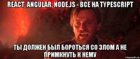 react, angular, node.js - все на typescript ты должен был бороться со злом а не примкнуть к нему