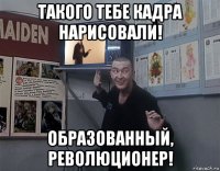 такого тебе кадра нарисовали! образованный, революционер!