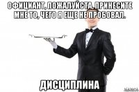 официант, пожалуйста, принесите мне то, чего я еще не пробовал. дисциплина