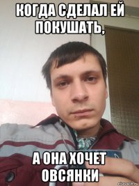когда сделал ей покушать, а она хочет овсянки