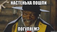настенька пошли погуляем?