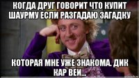 когда друг говорит что купит шаурму если разгадаю загадку которая мне уже знакома. дик кар веи...