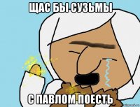 щас бы сузьмы с павлом поесть