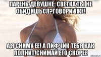 парень девушке: светка,ты не обидишься?говори уже! а,я сниму ее! а лифчик тебя как полнит!снимай его скорее