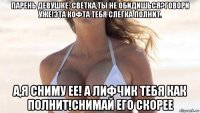 парень девушке: светка,ты не обидишься?говори уже!эта кофта тебя слегка полнит. а,я сниму ее! а лифчик тебя как полнит!снимай его скорее
