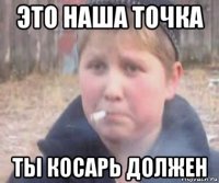 это наша точка ты косарь должен