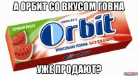 а орбит со вкусом говна уже продают?
