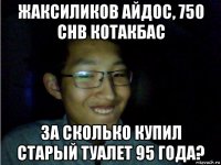 жаксиликов айдос, 750 chb котакбас за сколько купил старый туалет 95 года?