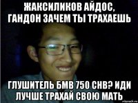 жаксиликов айдос, гандон зачем ты трахаешь глушитель бмв 750 chb? иди лучше трахай свою мать