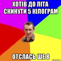 хотів до літа скинути 5 кілограм отслась ше 8