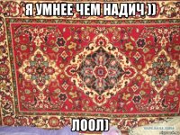 я умнее чем надич )) лоол)