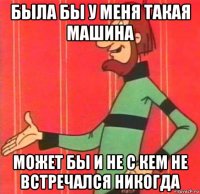была бы у меня такая машина может бы и не с кем не встречался никогда