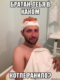 братан, тебя в каком котле ранило?