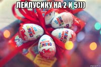 лейлусику на 2 и 5))) 