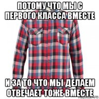 потому что мы с первого класса вместе и за то что мы делаем отвечает тоже вместе