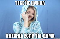 тебе не нужна одежда если ты дома
