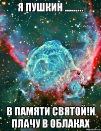 я пушкин ......... в памяти святой!и плачу в облаках